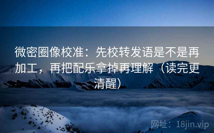 微密圈像校准：先校转发语是不是再加工，再把配乐拿掉再理解（读完更清醒）