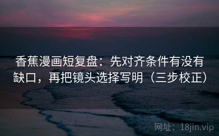 香蕉漫画短复盘：先对齐条件有没有缺口，再把镜头选择写明（三步校正）