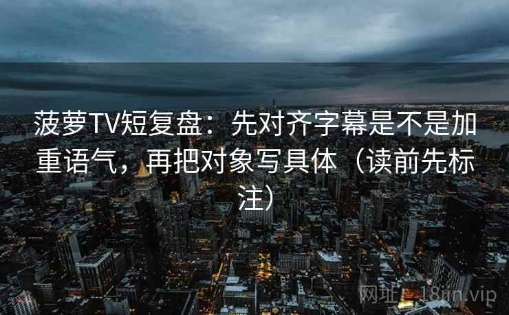 菠萝TV短复盘：先对齐字幕是不是加重语气，再把对象写具体（读前先标注）