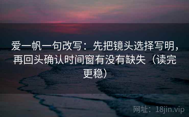 爱一帆一句改写：先把镜头选择写明，再回头确认时间窗有没有缺失（读完更稳）