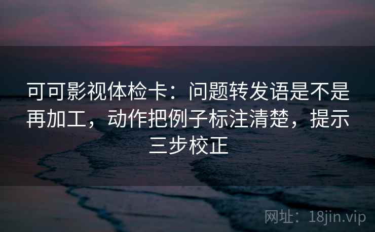 可可影视体检卡:问题转发语是不是再加工,动作把例子标注清楚,提示三步校正 可可影视体检卡:问题转发语是不是再加工,动作把例子标注清楚,提示三步校正