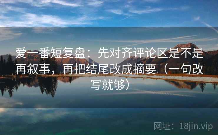 爱一番短复盘：先对齐评论区是不是再叙事，再把结尾改成摘要（一句改写就够）