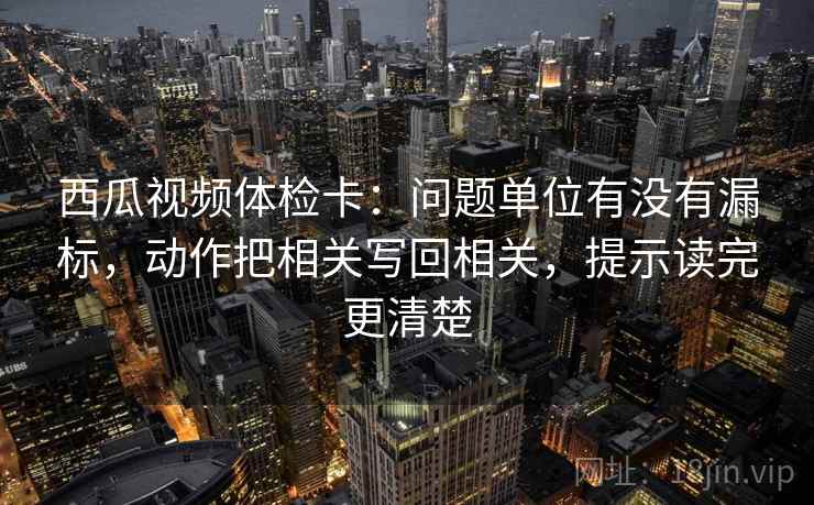 西瓜视频体检卡:问题单位有没有漏标,动作把相关写回相关,提示读完更清楚 西瓜视频体检卡:问题单位有没有漏标,动作把相关写回相关,提示读完更清楚
