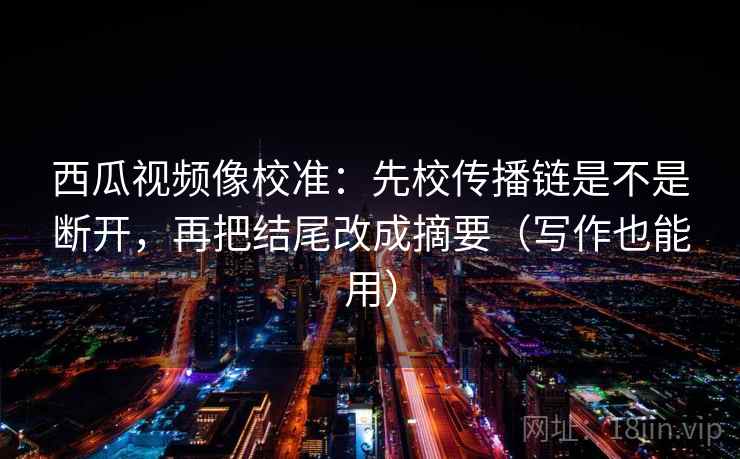 西瓜视频像校准：先校传播链是不是断开，再把结尾改成摘要（写作也能用）