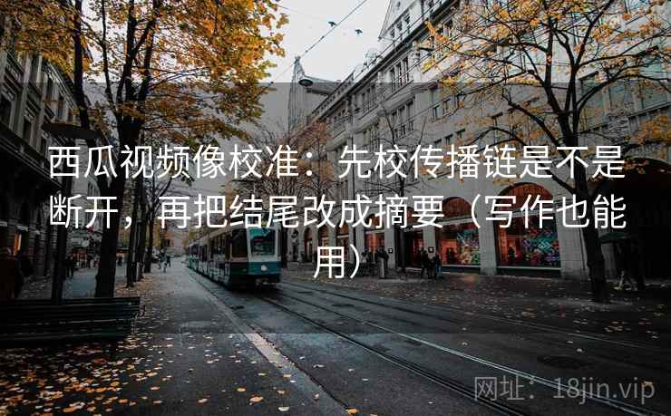 西瓜视频像校准：先校传播链是不是断开，再把结尾改成摘要（写作也能用）