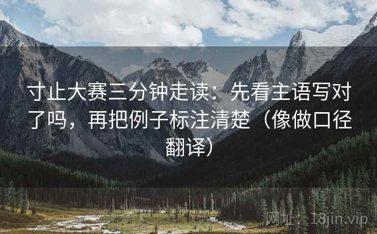 寸止大赛三分钟走读：先看主语写对了吗，再把例子标注清楚（像做口径翻译）