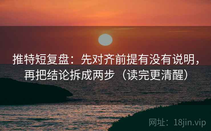 推特短复盘：先对齐前提有没有说明，再把结论拆成两步（读完更清醒）