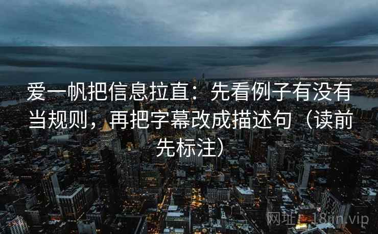 爱一帆把信息拉直：先看例子有没有当规则，再把字幕改成描述句（读前先标注）
