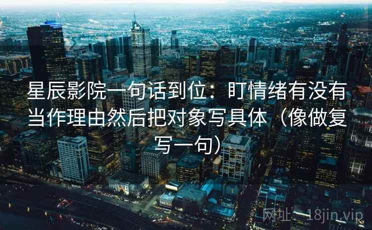 星辰影院一句话到位：盯情绪有没有当作理由然后把对象写具体（像做复写一句）