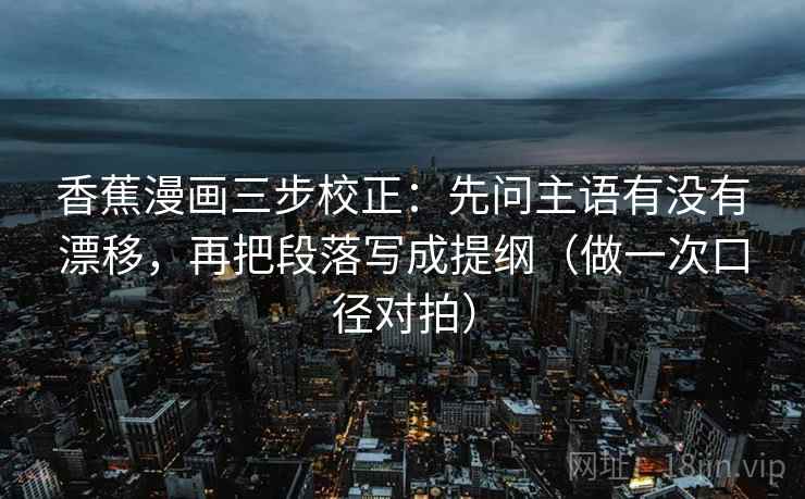 香蕉漫画三步校正：先问主语有没有漂移，再把段落写成提纲（做一次口径对拍）