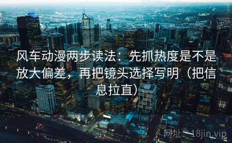 风车动漫两步读法：先抓热度是不是放大偏差，再把镜头选择写明（把信息拉直）