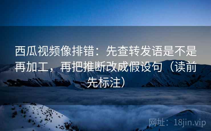 西瓜视频像排错：先查转发语是不是再加工，再把推断改成假设句（读前先标注）