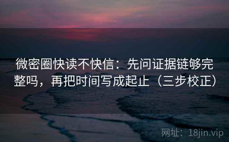 微密圈快读不快信：先问证据链够完整吗，再把时间写成起止（三步校正）
