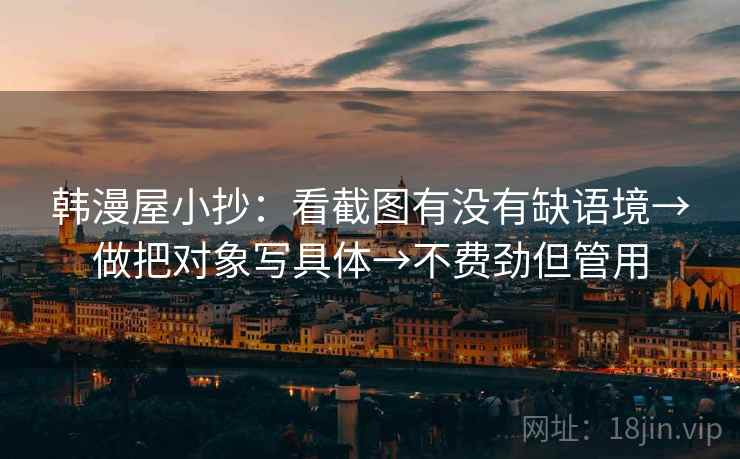 韩漫屋小抄：看截图有没有缺语境→做把对象写具体→不费劲但管用
