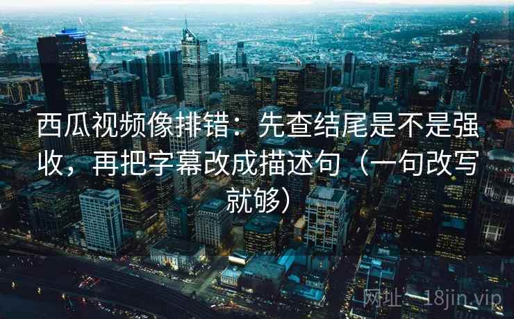 西瓜视频像排错：先查结尾是不是强收，再把字幕改成描述句（一句改写就够）