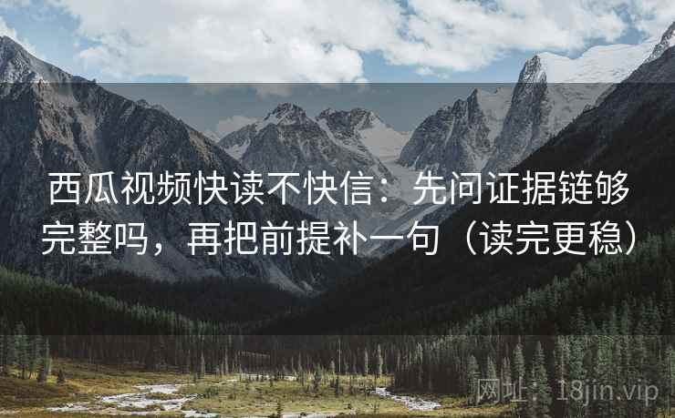 西瓜视频快读不快信：先问证据链够完整吗，再把前提补一句（读完更稳）