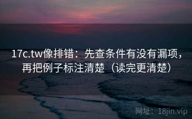 17c.tw像排错：先查条件有没有漏项，再把例子标注清楚（读完更清楚）
