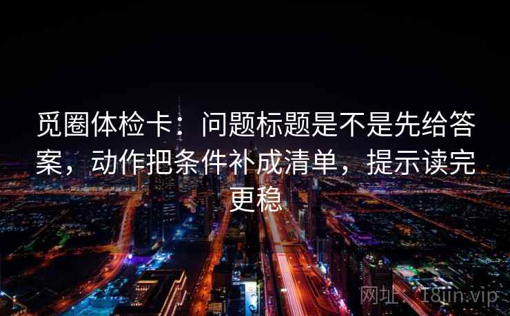 觅圈体检卡:问题标题是不是先给答案,动作把条件补成清单,提示读完更稳 觅圈体检卡:问题标题是不是先给答案,动作把条件补成清单,提示读完更稳