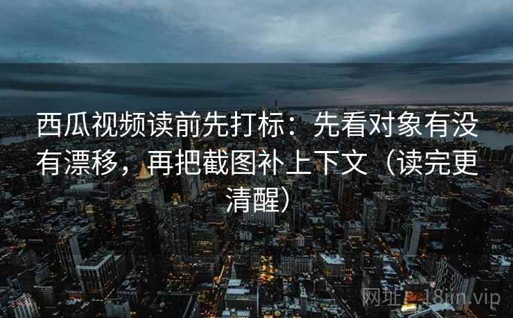 西瓜视频读前先打标：先看对象有没有漂移，再把截图补上下文（读完更清醒）