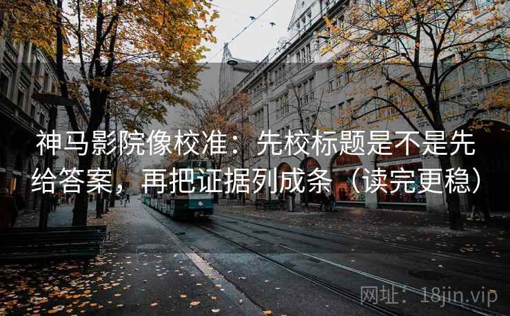 神马影院像校准：先校标题是不是先给答案，再把证据列成条（读完更稳）