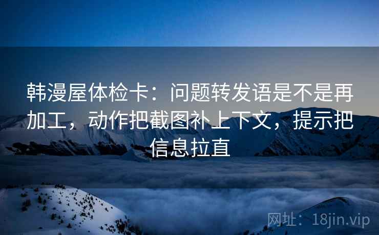 韩漫屋体检卡：问题转发语是不是再加工，动作把截图补上下文，提示把信息拉直
