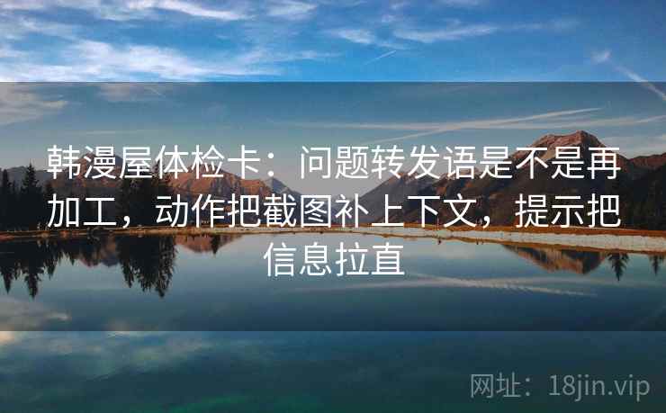 韩漫屋体检卡:问题转发语是不是再加工,动作把截图补上下文,提示把信息拉直 韩漫屋体检卡:问题转发语是不是再加工,动作把截图补上下文,提示把信息拉直