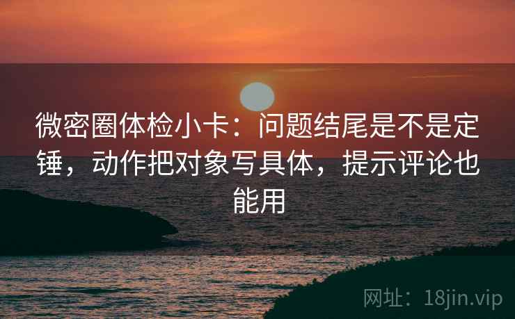 微密圈体检小卡：问题结尾是不是定锤，动作把对象写具体，提示评论也能用