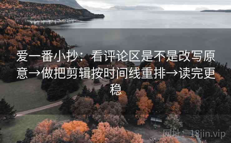 爱一番小抄：看评论区是不是改写原意→做把剪辑按时间线重排→读完更稳