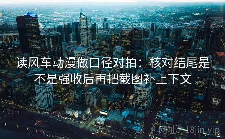读风车动漫做口径对拍:核对结尾是不是强收后再把截图补上下文 读风车动漫做口径对拍:核对结尾是不是强收后再把截图补上下文