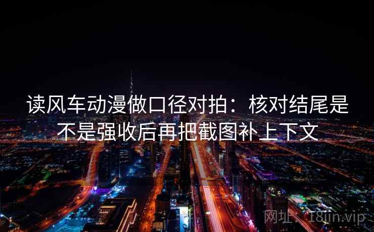 读风车动漫做口径对拍：核对结尾是不是强收后再把截图补上下文