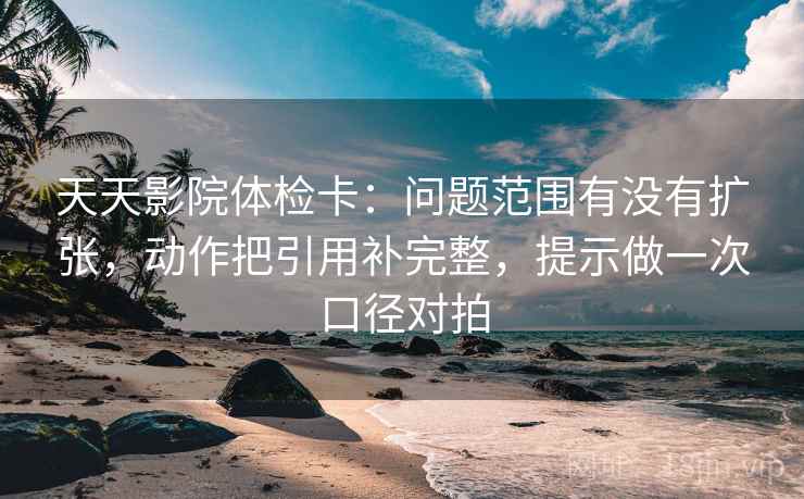 天天影院体检卡：问题范围有没有扩张，动作把引用补完整，提示做一次口径对拍