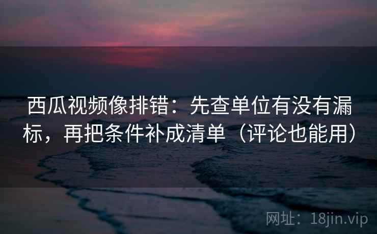 西瓜视频像排错：先查单位有没有漏标，再把条件补成清单（评论也能用）