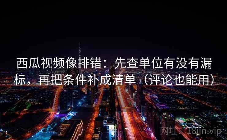 西瓜视频像排错:先查单位有没有漏标,再把条件补成清单(评论也能用) 西瓜视频像排错:先查单位有没有漏标,再把条件补成清单(评论也能用)