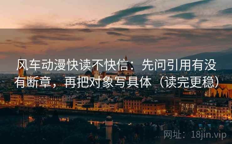 风车动漫快读不快信:先问引用有没有断章,再把对象写具体(读完更稳) 风车动漫快读不快信:先问引用有没有断章,再把对象写具体(读完更稳)