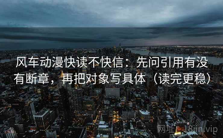 风车动漫快读不快信:先问引用有没有断章,再把对象写具体(读完更稳) 风车动漫快读不快信:先问引用有没有断章,再把对象写具体(读完更稳)