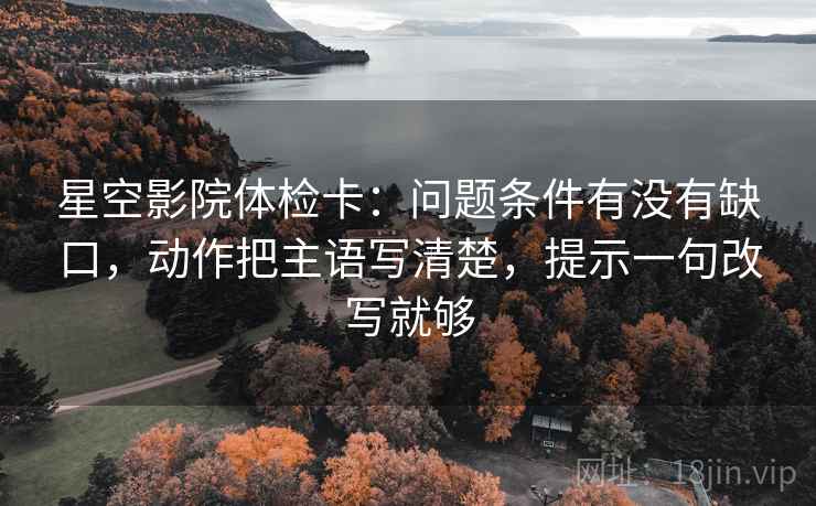 星空影院体检卡:问题条件有没有缺口,动作把主语写清楚,提示一句改写就够 星空影院体检卡:问题条件有没有缺口,动作把主语写清楚,提示一句改写就够