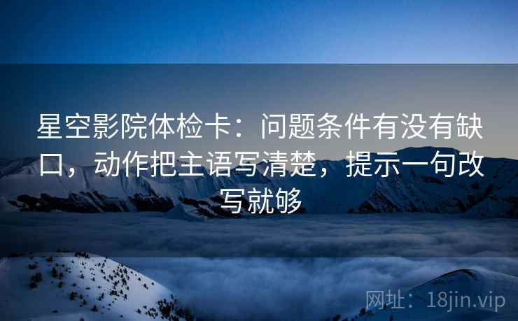 星空影院体检卡：问题条件有没有缺口，动作把主语写清楚，提示一句改写就够