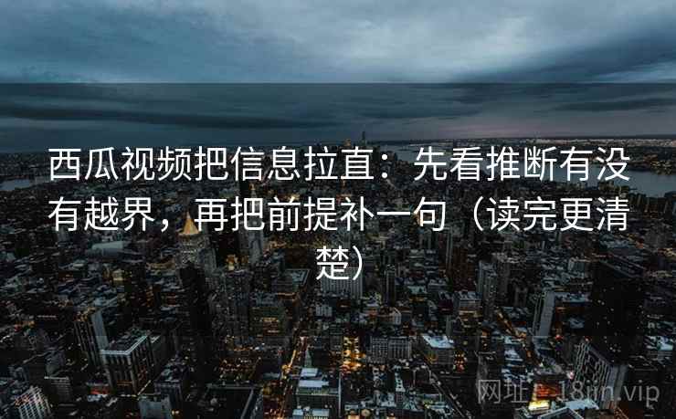 西瓜视频把信息拉直：先看推断有没有越界，再把前提补一句（读完更清楚）
