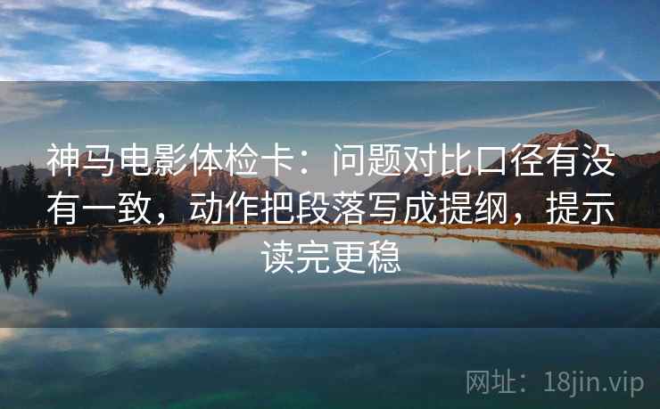 神马电影体检卡：问题对比口径有没有一致，动作把段落写成提纲，提示读完更稳