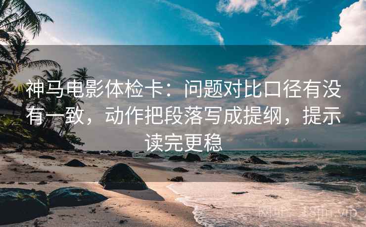 神马电影体检卡：问题对比口径有没有一致，动作把段落写成提纲，提示读完更稳