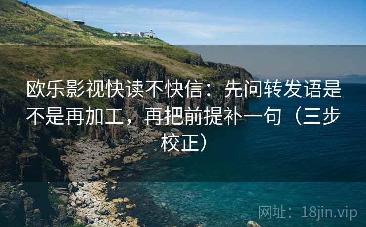 欧乐影视快读不快信:先问转发语是不是再加工,再把前提补一句(三步校正) 欧乐影视快读不快信:先问转发语是不是再加工,再把前提补一句(三步校正)