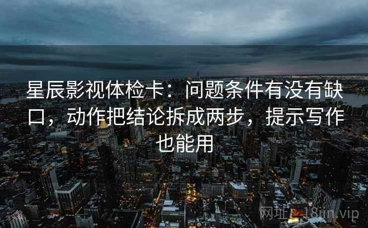 星辰影视体检卡：问题条件有没有缺口，动作把结论拆成两步，提示写作也能用