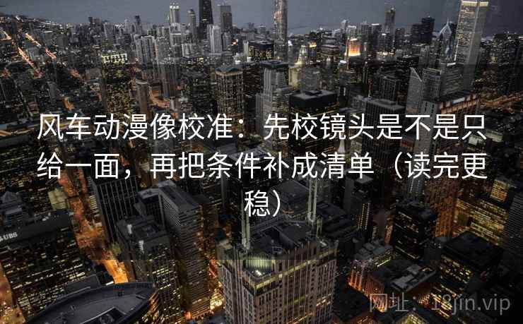 风车动漫像校准:先校镜头是不是只给一面,再把条件补成清单(读完更稳) 风车动漫像校准:先校镜头是不是只给一面,再把条件补成清单(读完更稳)