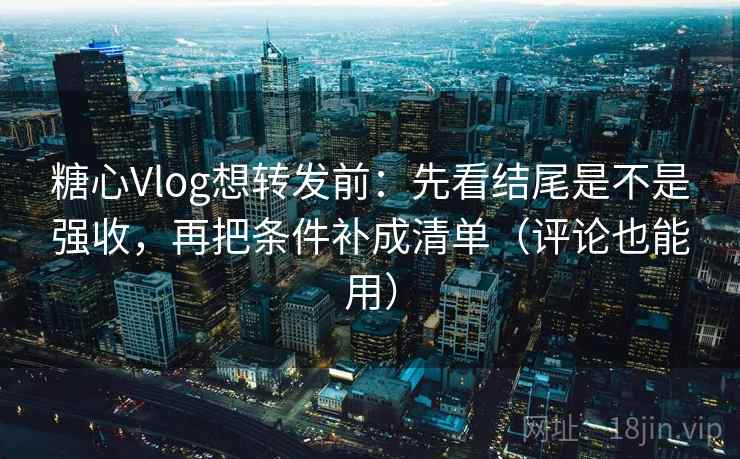 糖心Vlog想转发前：先看结尾是不是强收，再把条件补成清单（评论也能用）