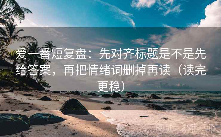 爱一番短复盘:先对齐标题是不是先给答案,再把情绪词删掉再读(读完更稳) 爱一番短复盘:先对齐标题是不是先给答案,再把情绪词删掉再读(读完更稳)
