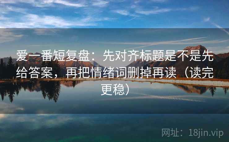爱一番短复盘：先对齐标题是不是先给答案，再把情绪词删掉再读（读完更稳）
