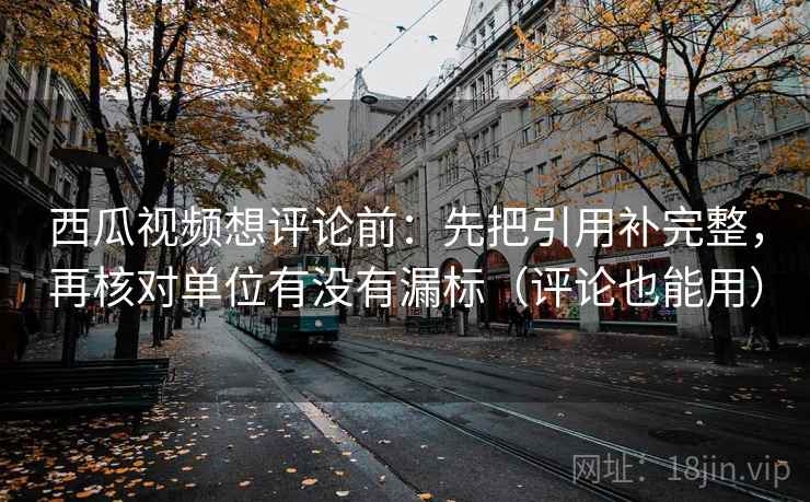 西瓜视频想评论前：先把引用补完整，再核对单位有没有漏标（评论也能用）