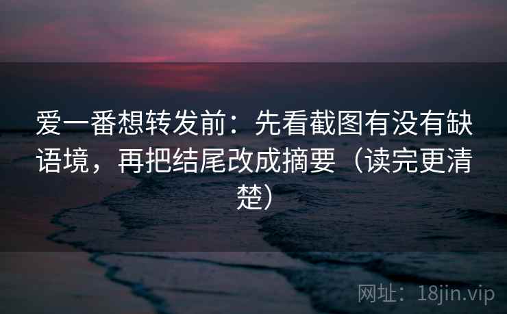 爱一番想转发前：先看截图有没有缺语境，再把结尾改成摘要（读完更清楚）