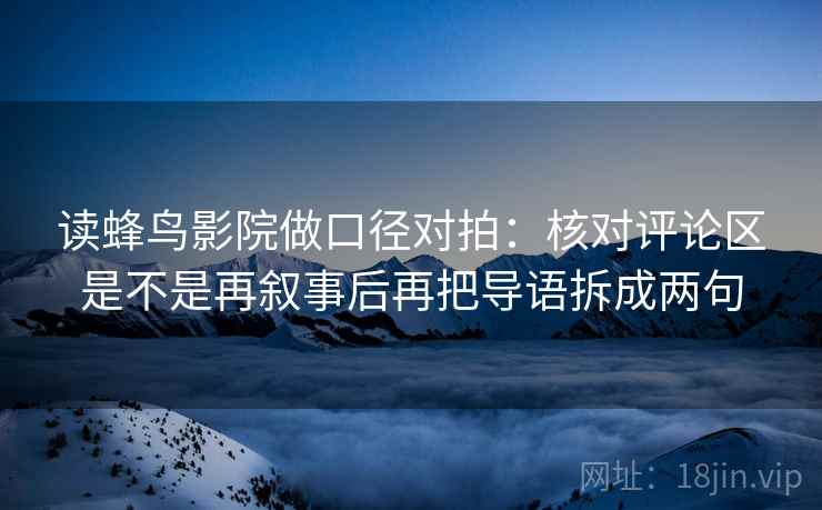 读蜂鸟影院做口径对拍:核对评论区是不是再叙事后再把导语拆成两句 读蜂鸟影院做口径对拍:核对评论区是不是再叙事后再把导语拆成两句