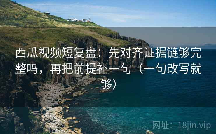 西瓜视频短复盘：先对齐证据链够完整吗，再把前提补一句（一句改写就够）